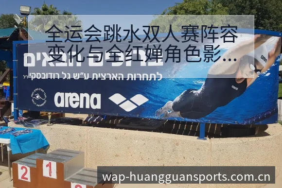 全运会跳水双人赛阵容变化与全红婵角色影响深度解析 - 皇冠体育