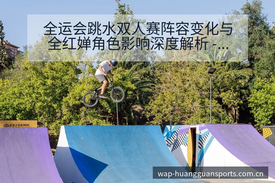 全运会跳水双人赛阵容变化与全红婵角色影响深度解析 - 皇冠体育
